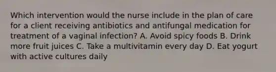 Which intervention would the nurse include in the plan of care for a client receiving antibiotics and antifungal medication for treatment of a vaginal infection? A. Avoid spicy foods B. Drink more fruit juices C. Take a multivitamin every day D. Eat yogurt with active cultures daily