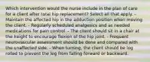 Which intervention would the nurse include in the plan of care for a client after total hip replacement? Select all that apply. - Maintain the affected hip in the adduction position when moving the client. - Regularly scheduled analgesics and as needed medications for pain control. - The client should sit in a chair at the height to encourage flexion of the hip joint. - Frequent neurovascular assessment should be done and compared with the unaffected side. - When turning, the client should be log rolled to prevent the leg from falling forward or backward.