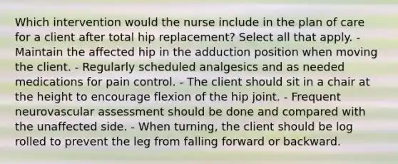 Which intervention would the nurse include in the plan of care for a client after total hip replacement? Select all that apply. - Maintain the affected hip in the adduction position when moving the client. - Regularly scheduled analgesics and as needed medications for pain control. - The client should sit in a chair at the height to encourage flexion of the hip joint. - Frequent neurovascular assessment should be done and compared with the unaffected side. - When turning, the client should be log rolled to prevent the leg from falling forward or backward.