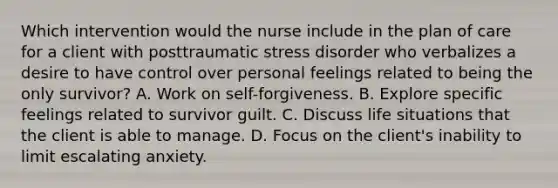 Which intervention would the nurse include in the plan of care for a client with posttraumatic stress disorder who verbalizes a desire to have control over personal feelings related to being the only survivor? A. Work on self-forgiveness. B. Explore specific feelings related to survivor guilt. C. Discuss life situations that the client is able to manage. D. Focus on the client's inability to limit escalating anxiety.