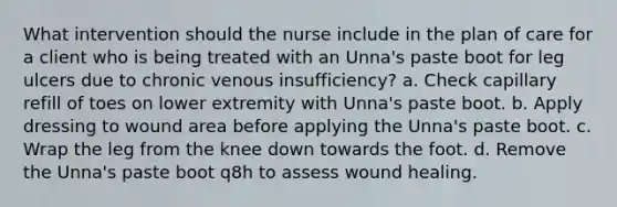 What intervention should the nurse include in the plan of care for a client who is being treated with an Unna's paste boot for leg ulcers due to chronic venous insufficiency? a. Check capillary refill of toes on lower extremity with Unna's paste boot. b. Apply dressing to wound area before applying the Unna's paste boot. c. Wrap the leg from the knee down towards the foot. d. Remove the Unna's paste boot q8h to assess wound healing.