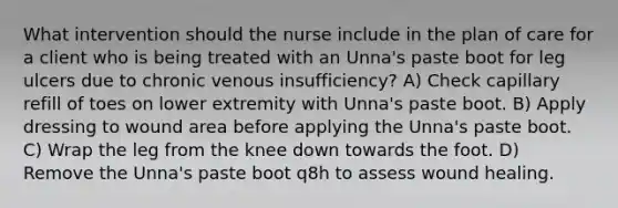 What intervention should the nurse include in the plan of care for a client who is being treated with an Unna's paste boot for leg ulcers due to chronic venous insufficiency? A) Check capillary refill of toes on lower extremity with Unna's paste boot. B) Apply dressing to wound area before applying the Unna's paste boot. C) Wrap the leg from the knee down towards the foot. D) Remove the Unna's paste boot q8h to assess wound healing.