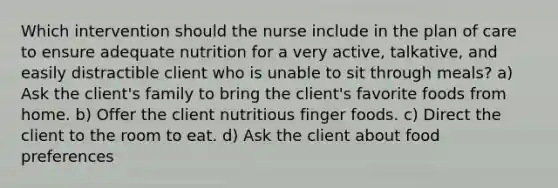 Which intervention should the nurse include in the plan of care to ensure adequate nutrition for a very active, talkative, and easily distractible client who is unable to sit through meals? a) Ask the client's family to bring the client's favorite foods from home. b) Offer the client nutritious finger foods. c) Direct the client to the room to eat. d) Ask the client about food preferences