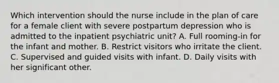 Which intervention should the nurse include in the plan of care for a female client with severe postpartum depression who is admitted to the inpatient psychiatric unit? A. Full rooming-in for the infant and mother. B. Restrict visitors who irritate the client. C. Supervised and guided visits with infant. D. Daily visits with her significant other.