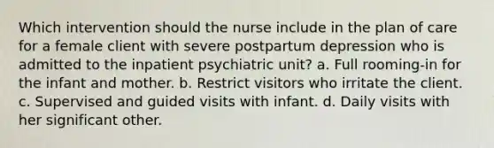 Which intervention should the nurse include in the plan of care for a female client with severe postpartum depression who is admitted to the inpatient psychiatric unit? a. Full rooming-in for the infant and mother. b. Restrict visitors who irritate the client. c. Supervised and guided visits with infant. d. Daily visits with her significant other.