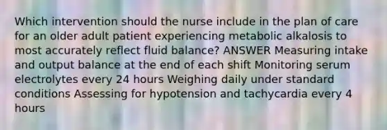 Which intervention should the nurse include in the plan of care for an older adult patient experiencing metabolic alkalosis to most accurately reflect fluid balance? ANSWER Measuring intake and output balance at the end of each shift Monitoring serum electrolytes every 24 hours Weighing daily under standard conditions Assessing for hypotension and tachycardia every 4 hours