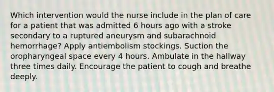 Which intervention would the nurse include in the plan of care for a patient that was admitted 6 hours ago with a stroke secondary to a ruptured aneurysm and subarachnoid hemorrhage? Apply antiembolism stockings. Suction the oropharyngeal space every 4 hours. Ambulate in the hallway three times daily. Encourage the patient to cough and breathe deeply.