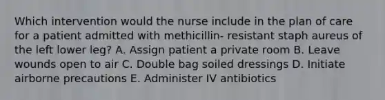 Which intervention would the nurse include in the plan of care for a patient admitted with methicillin- resistant staph aureus of the left lower leg? A. Assign patient a private room B. Leave wounds open to air C. Double bag soiled dressings D. Initiate airborne precautions E. Administer IV antibiotics