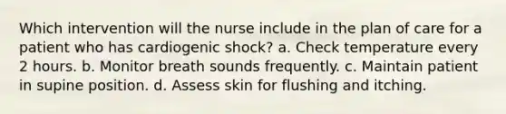 Which intervention will the nurse include in the plan of care for a patient who has cardiogenic shock? a. Check temperature every 2 hours. b. Monitor breath sounds frequently. c. Maintain patient in supine position. d. Assess skin for flushing and itching.