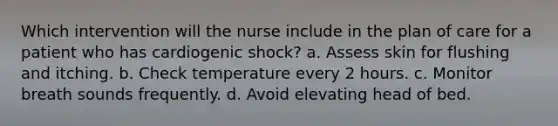 Which intervention will the nurse include in the plan of care for a patient who has cardiogenic shock? a. Assess skin for flushing and itching. b. Check temperature every 2 hours. c. Monitor breath sounds frequently. d. Avoid elevating head of bed.