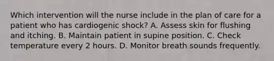 Which intervention will the nurse include in the plan of care for a patient who has cardiogenic shock? A. Assess skin for flushing and itching. B. Maintain patient in supine position. C. Check temperature every 2 hours. D. Monitor breath sounds frequently.