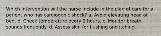 Which intervention will the nurse include in the plan of care for a patient who has cardiogenic shock? a. Avoid elevating head of bed. b. Check temperature every 2 hours. c. Monitor breath sounds frequently. d. Assess skin for flushing and itching.