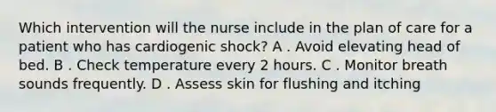 Which intervention will the nurse include in the plan of care for a patient who has cardiogenic shock? A . Avoid elevating head of bed. B . Check temperature every 2 hours. C . Monitor breath sounds frequently. D . Assess skin for flushing and itching