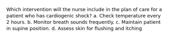 Which intervention will the nurse include in the plan of care for a patient who has cardiogenic shock? a. Check temperature every 2 hours. b. Monitor breath sounds frequently. c. Maintain patient in supine position. d. Assess skin for flushing and itching