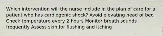 Which intervention will the nurse include in the plan of care for a patient who has cardiogenic shock? Avoid elevating head of bed Check temperature every 2 hours Monitor breath sounds frequently Assess skin for flushing and itching