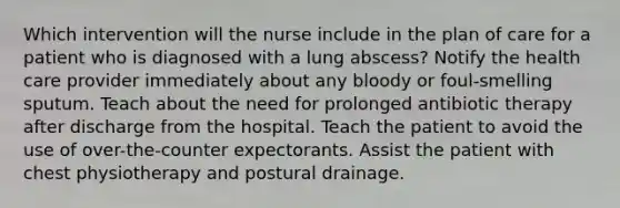 Which intervention will the nurse include in the plan of care for a patient who is diagnosed with a lung abscess? Notify the health care provider immediately about any bloody or foul-smelling sputum. Teach about the need for prolonged antibiotic therapy after discharge from the hospital. Teach the patient to avoid the use of over-the-counter expectorants. Assist the patient with chest physiotherapy and postural drainage.