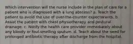 Which intervention will the nurse include in the plan of care for a patient who is diagnosed with a lung abscess? a. Teach the patient to avoid the use of over-the-counter expectorants. b. Assist the patient with chest physiotherapy and postural drainage. c. Notify the health care provider immediately about any bloody or foul-smelling sputum. d. Teach about the need for prolonged antibiotic therapy after discharge from the hospital.