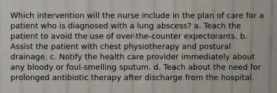 Which intervention will the nurse include in the plan of care for a patient who is diagnosed with a lung abscess? a. Teach the patient to avoid the use of over-the-counter expectorants. b. Assist the patient with chest physiotherapy and postural drainage. c. Notify the health care provider immediately about any bloody or foul-smelling sputum. d. Teach about the need for prolonged antibiotic therapy after discharge from the hospital.