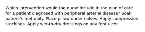 Which intervention would the nurse include in the plan of care for a patient diagnosed with peripheral arterial disease? Soak patient's feet daily. Place pillow under calves. Apply compression stockings. Apply wet-to-dry dressings on any foot ulcer.