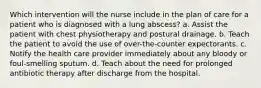 Which intervention will the nurse include in the plan of care for a patient who is diagnosed with a lung abscess? a. Assist the patient with chest physiotherapy and postural drainage. b. Teach the patient to avoid the use of over-the-counter expectorants. c. Notify the health care provider immediately about any bloody or foul-smelling sputum. d. Teach about the need for prolonged antibiotic therapy after discharge from the hospital.