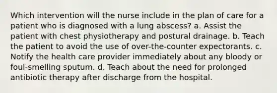 Which intervention will the nurse include in the plan of care for a patient who is diagnosed with a lung abscess? a. Assist the patient with chest physiotherapy and postural drainage. b. Teach the patient to avoid the use of over-the-counter expectorants. c. Notify the health care provider immediately about any bloody or foul-smelling sputum. d. Teach about the need for prolonged antibiotic therapy after discharge from the hospital.