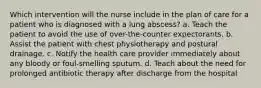 Which intervention will the nurse include in the plan of care for a patient who is diagnosed with a lung abscess? a. Teach the patient to avoid the use of over-the-counter expectorants. b. Assist the patient with chest physiotherapy and postural drainage. c. Notify the health care provider immediately about any bloody or foul-smelling sputum. d. Teach about the need for prolonged antibiotic therapy after discharge from the hospital