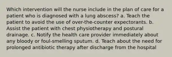 Which intervention will the nurse include in the plan of care for a patient who is diagnosed with a lung abscess? a. Teach the patient to avoid the use of over-the-counter expectorants. b. Assist the patient with chest physiotherapy and postural drainage. c. Notify the health care provider immediately about any bloody or foul-smelling sputum. d. Teach about the need for prolonged antibiotic therapy after discharge from the hospital