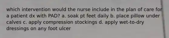 which intervention would the nurse include in the plan of care for a patient dx with PAD? a. soak pt feet daily b. place pillow under calves c. apply compression stockings d. apply wet-to-dry dressings on any foot ulcer