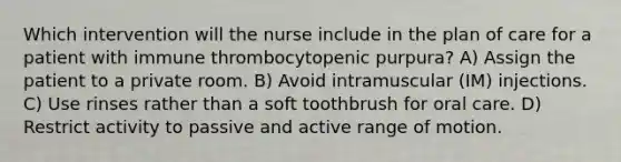 Which intervention will the nurse include in the plan of care for a patient with immune thrombocytopenic purpura? A) Assign the patient to a private room. B) Avoid intramuscular (IM) injections. C) Use rinses rather than a soft toothbrush for oral care. D) Restrict activity to passive and active range of motion.