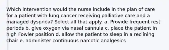 Which intervention would the nurse include in the plan of care for a patient with lung cancer receiving palliative care and a managed dyspnea? Select all that apply. a. Provide frequent rest periods b. give oxygen via nasal cannula c. place the patient in high Fowler position d. allow the patient to sleep in a reclining chair e. administer continuous narcotic analgesics