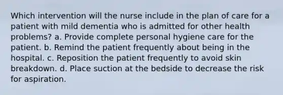 Which intervention will the nurse include in the plan of care for a patient with mild dementia who is admitted for other health problems? a. Provide complete personal hygiene care for the patient. b. Remind the patient frequently about being in the hospital. c. Reposition the patient frequently to avoid skin breakdown. d. Place suction at the bedside to decrease the risk for aspiration.