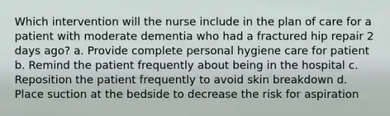 Which intervention will the nurse include in the plan of care for a patient with moderate dementia who had a fractured hip repair 2 days ago? a. Provide complete personal hygiene care for patient b. Remind the patient frequently about being in the hospital c. Reposition the patient frequently to avoid skin breakdown d. Place suction at the bedside to decrease the risk for aspiration