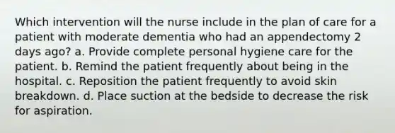 Which intervention will the nurse include in the plan of care for a patient with moderate dementia who had an appendectomy 2 days ago? a. Provide complete personal hygiene care for the patient. b. Remind the patient frequently about being in the hospital. c. Reposition the patient frequently to avoid skin breakdown. d. Place suction at the bedside to decrease the risk for aspiration.