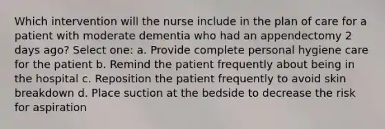 Which intervention will the nurse include in the plan of care for a patient with moderate dementia who had an appendectomy 2 days ago? Select one: a. Provide complete personal hygiene care for the patient b. Remind the patient frequently about being in the hospital c. Reposition the patient frequently to avoid skin breakdown d. Place suction at the bedside to decrease the risk for aspiration