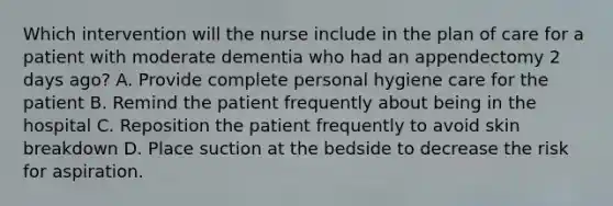 Which intervention will the nurse include in the plan of care for a patient with moderate dementia who had an appendectomy 2 days ago? A. Provide complete personal hygiene care for the patient B. Remind the patient frequently about being in the hospital C. Reposition the patient frequently to avoid skin breakdown D. Place suction at the bedside to decrease the risk for aspiration.