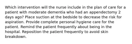 Which intervention will the nurse include in the plan of care for a patient with moderate dementia who had an appendectomy 2 days ago? Place suction at the bedside to decrease the risk for aspiration. Provide complete personal hygiene care for the patient. Remind the patient frequently about being in the hospital. Reposition the patient frequently to avoid skin breakdown.