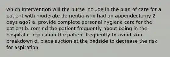 which intervention will the nurse include in the plan of care for a patient with moderate dementia who had an appendectomy 2 days ago? a. provide complete personal hygiene care for the patient b. remind the patient frequently about being in the hospital c. reposition the patient frequently to avoid skin breakdown d. place suction at the bedside to decrease the risk for aspiration