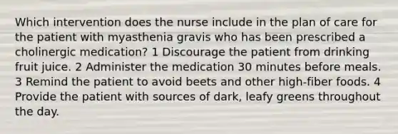 Which intervention does the nurse include in the plan of care for the patient with myasthenia gravis who has been prescribed a cholinergic medication? 1 Discourage the patient from drinking fruit juice. 2 Administer the medication 30 minutes before meals. 3 Remind the patient to avoid beets and other high-fiber foods. 4 Provide the patient with sources of dark, leafy greens throughout the day.