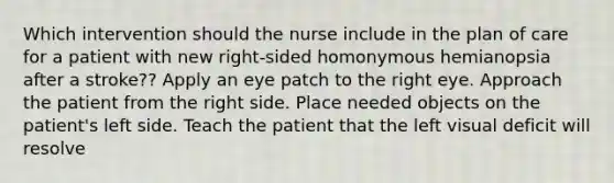 Which intervention should the nurse include in the plan of care for a patient with new right-sided homonymous hemianopsia after a stroke?? Apply an eye patch to the right eye. Approach the patient from the right side. Place needed objects on the patient's left side. Teach the patient that the left visual deficit will resolve