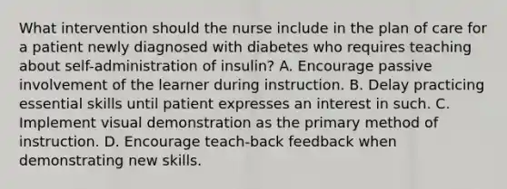 What intervention should the nurse include in the plan of care for a patient newly diagnosed with diabetes who requires teaching about self-administration of insulin? A. Encourage passive involvement of the learner during instruction. B. Delay practicing essential skills until patient expresses an interest in such. C. Implement visual demonstration as the primary method of instruction. D. Encourage teach-back feedback when demonstrating new skills.