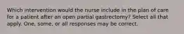 Which intervention would the nurse include in the plan of care for a patient after an open partial gastrectomy? Select all that apply. One, some, or all responses may be correct.