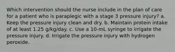 Which intervention should the nurse include in the plan of care for a patient who is paraplegic with a stage 3 pressure injury? a. Keep the pressure injury clean and dry. b. Maintain protein intake of at least 1.25 g/kg/day. c. Use a 10-mL syringe to irrigate the pressure injury. d. Irrigate the pressure injury with hydrogen peroxide.