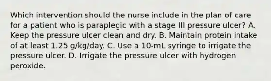 Which intervention should the nurse include in the plan of care for a patient who is paraplegic with a stage III pressure ulcer? A. Keep the pressure ulcer clean and dry. B. Maintain protein intake of at least 1.25 g/kg/day. C. Use a 10-mL syringe to irrigate the pressure ulcer. D. Irrigate the pressure ulcer with hydrogen peroxide.