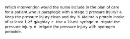 Which intervention would the nurse include in the plan of care for a patient who is paraplegic with a stage 3 pressure injury? a. Keep the pressure injury clean and dry. b. Maintain protein intake of at least 1.25 g/kg/day. c. Use a 10-mL syringe to irrigate the pressure injury. d. Irrigate the pressure injury with hydrogen peroxide.