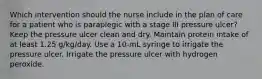 Which intervention should the nurse include in the plan of care for a patient who is paraplegic with a stage III pressure ulcer? Keep the pressure ulcer clean and dry. Maintain protein intake of at least 1.25 g/kg/day. Use a 10-mL syringe to irrigate the pressure ulcer. Irrigate the pressure ulcer with hydrogen peroxide.