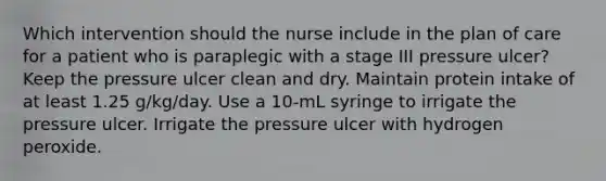 Which intervention should the nurse include in the plan of care for a patient who is paraplegic with a stage III pressure ulcer? Keep the pressure ulcer clean and dry. Maintain protein intake of at least 1.25 g/kg/day. Use a 10-mL syringe to irrigate the pressure ulcer. Irrigate the pressure ulcer with hydrogen peroxide.