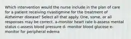 Which intervention would the nurse include in the plan of care for a patient receiving rivastigmine for the treatment of Alzheimer disease? Select all that apply. One, some, or all responses may be correct. a-monitor heart rate b-assess mental status c-assess blood pressure d- monitor blood glucose e-monitor for peripheral edema