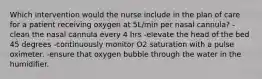 Which intervention would the nurse include in the plan of care for a patient receiving oxygen at 5L/min per nasal cannula? -clean the nasal cannula every 4 hrs -elevate the head of the bed 45 degrees -continuously monitor O2 saturation with a pulse oximeter. -ensure that oxygen bubble through the water in the humidifier.