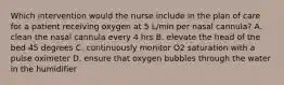 Which intervention would the nurse include in the plan of care for a patient receiving oxygen at 5 L/min per nasal cannula? A. clean the nasal cannula every 4 hrs B. elevate the head of the bed 45 degrees C. continuously monitor O2 saturation with a pulse oximeter D. ensure that oxygen bubbles through the water in the humidifier