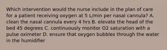 Which intervention would the nurse include in the plan of care for a patient receiving oxygen at 5 L/min per nasal cannula? A. clean the nasal cannula every 4 hrs B. elevate the head of the bed 45 degrees C. continuously monitor O2 saturation with a pulse oximeter D. ensure that oxygen bubbles through the water in the humidifier